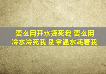 要么用开水烫死我 要么用冷水冷死我 别拿温水耗着我